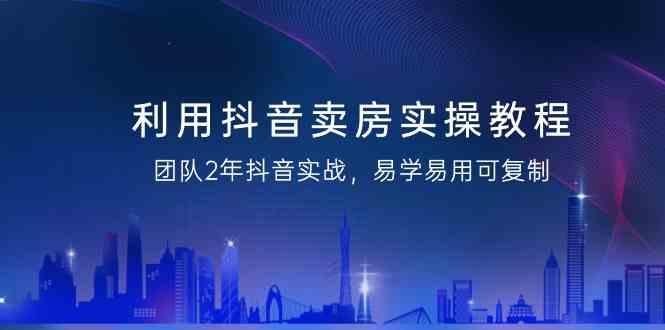 利用抖音卖房实操教程，团队2年抖音实战，易学易用可复制(无水印课程) - 小毅网创-小毅网创