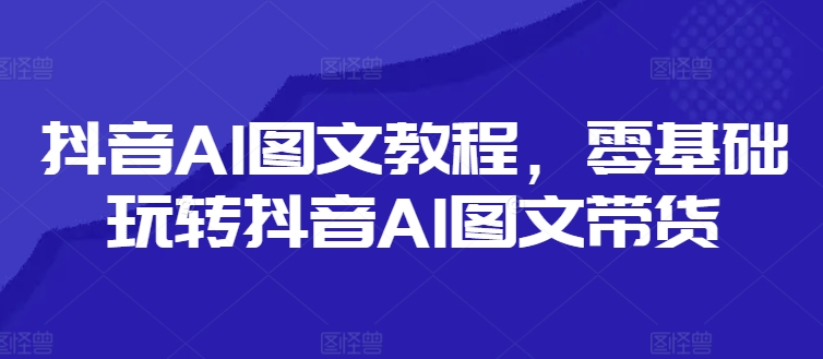 抖音AI图文教程，零基础玩转抖音AI图文带货-小毅网创