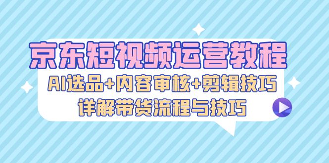 京东短视频运营教程：AI选品+内容审核+剪辑技巧，详解带货流程与技巧 - 小毅网创-小毅网创