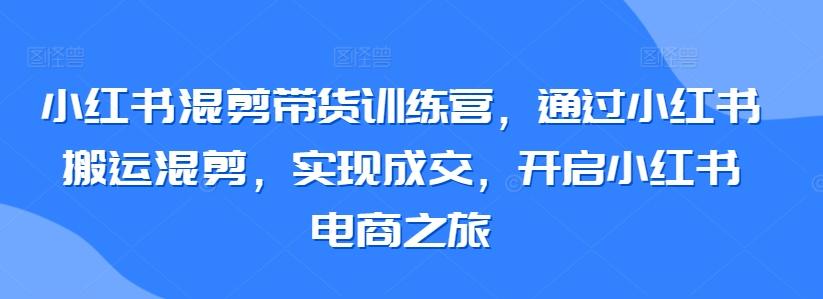 小红书混剪带货训练营，通过小红书搬运混剪，实现成交，开启小红书电商之旅 - 小毅网创-小毅网创