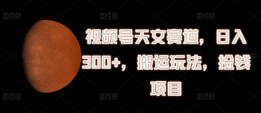 视频号天文赛道，日入300+，搬运玩法，捡钱项目【揭秘】 - 小毅网创-小毅网创