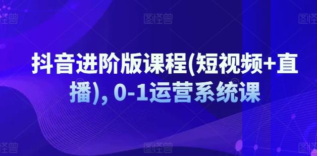 抖音进阶版课程(短视频+直播), 0-1运营系统课 - 小毅网创-小毅网创
