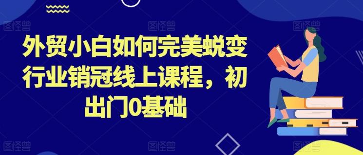 外贸小白如何完美蜕变行业销冠线上课程，初出门0基础 - 小毅网创-小毅网创