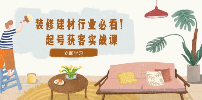 装修-建材行业必看！起号获客实战课：精准定位+爆款视频+高效运营 - 小毅网创-小毅网创