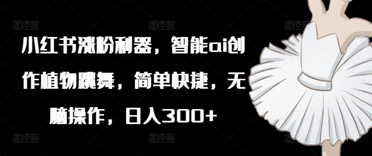 小红书涨粉利器，智能ai创作植物跳舞，简单快捷，无脑操作，日入300+ - 小毅网创-小毅网创