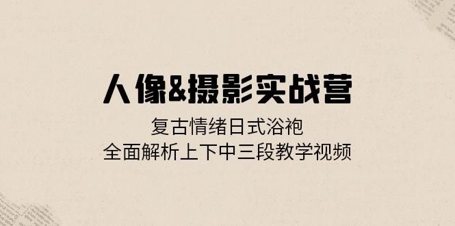 人像&摄影实战营：复古情绪日式浴袍，全面解析上下中三段教学视频 - 小毅网创-小毅网创