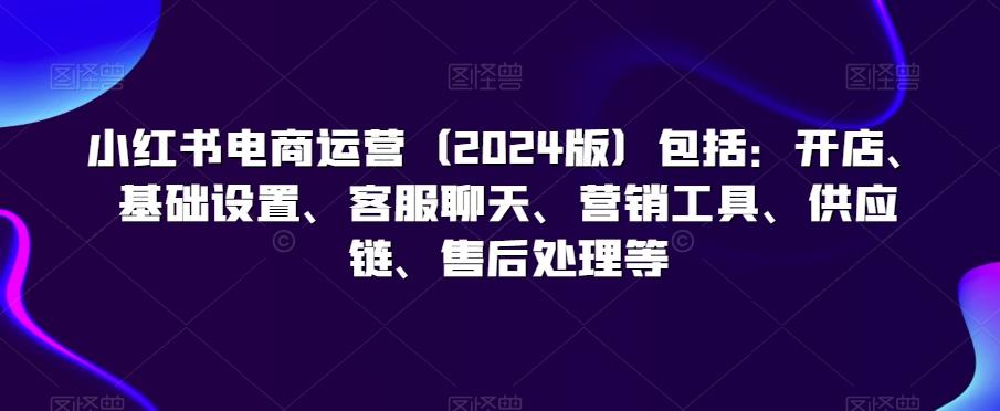 小红书电商运营(2024版)包括：开店、基础设置、客服聊天、营销工具、供应链、售后处理等 - 小毅网创-小毅网创