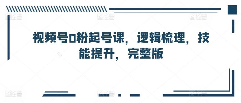 视频号0粉起号课，逻辑梳理，技能提升，完整版 - 小毅网创-小毅网创