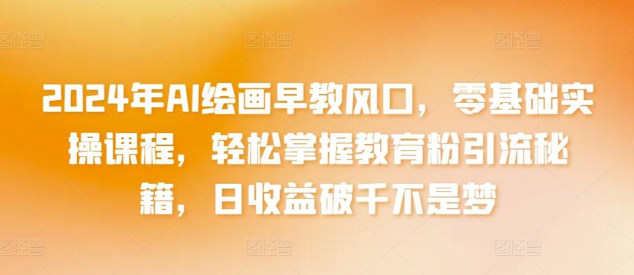 2024年AI绘画早教风口，零基础实操课程，轻松掌握教育粉引流秘籍，日收益破千不是梦【揭秘】 - 小毅网创-小毅网创