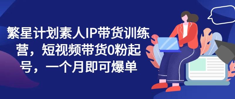 繁星计划素人IP带货训练营，短视频带货0粉起号，一个月即可爆单 - 小毅网创-小毅网创