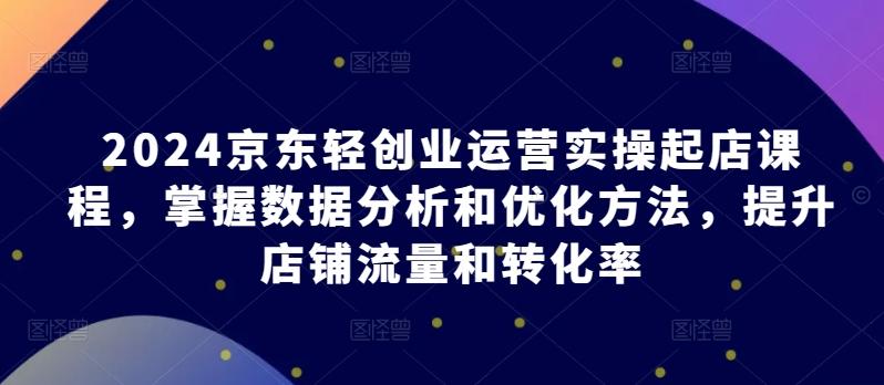 2024京东轻创业运营实操起店课程，掌握数据分析和优化方法，提升店铺流量和转化率 - 小毅网创-小毅网创