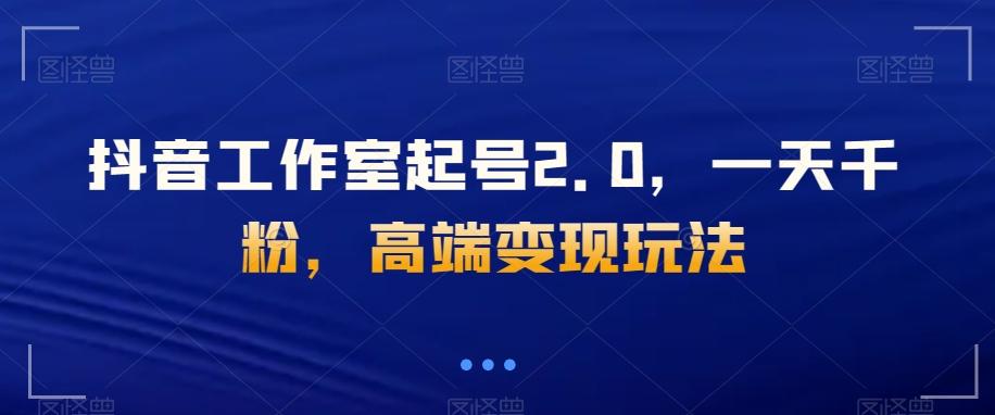 抖音工作室起号2.0，一天千粉，高端变现玩法【揭秘】 - 小毅网创-小毅网创